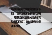 暗黑通关攻略完整版下载,游戏迷的必备攻略,暗黑游戏通关攻略完整版下载,游戏迷的必备秘籍 暗黑通关攻略完整版下载,游戏迷的必备攻略,暗黑游戏通关攻略完整版下载,游戏迷的必备秘籍