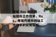 使用 Ros 插件网站提升工作效率,Ros,用插件提升网站工作效率的实用指南 使用 Ros 插件网站提升工作效率,Ros,用插件提升网站工作效率的实用指南