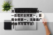 流量最大的小说网站——百度的全网第一,百度全网第一,流量最广的图书分享平台! 流量最大的小说网站——百度的全网第一,百度全网第一,流量最广的图书分享平台!