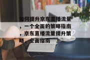如何提升京东直播流量,一个全面的策略指南,京东直播流量提升策略,全面指南 如何提升京东直播流量,一个全面的策略指南,京东直播流量提升策略,全面指南