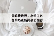 童眼看世界,小学生必备的热点新闻杂志推荐 童眼看世界,小学生必备的热点新闻杂志推荐