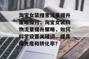 淘宝女装搜索流量提升策略探讨,淘宝女装购物流量提升策略,如何科学设置关键词、提高曝光度和转化率? 淘宝女装搜索流量提升策略探讨,淘宝女装购物流量提升策略,如何科学设置关键词、提高曝光度和转化率?