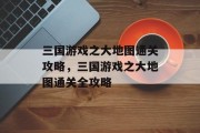 三国游戏之大地图通关攻略,三国游戏之大地图通关全攻略 三国游戏之大地图通关攻略,三国游戏之大地图通关全攻略