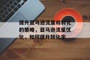 提升亚马逊流量和转化的策略,亚马逊流量优化,如何提升转化率 提升亚马逊流量和转化的策略,亚马逊流量优化,如何提升转化率