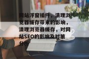 网站浮窗插件，清理浏览器缓存带来的影响，清理浏览器缓存，对网站SEO的影响及对策分析
