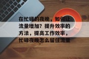 在忙碌的夜晚,如何让流量增加?提升效率的方法,提高工作效率,忙碌夜晚怎么留住流量 在忙碌的夜晚,如何让流量增加?提升效率的方法,提高工作效率,忙碌夜晚怎么留住流量