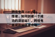 跨境电商 carg站搭建,如何创建一个成功的货运站?,跨境电商货运站搭建攻略 跨境电商 carg站搭建,如何创建一个成功的货运站?,跨境电商货运站搭建攻略