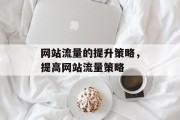 网站流量的提升策略,提高网站流量策略 网站流量的提升策略,提高网站流量策略
