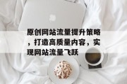 原创网站流量提升策略,打造高质量内容,实现网站流量飞跃 原创网站流量提升策略,打造高质量内容,实现网站流量飞跃