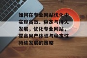 如何在专业网站优化中实现高效、稳定与持久发展,优化专业网站,提高用户体验与稳定性持续发展的策略 如何在专业网站优化中实现高效、稳定与持久发展,优化专业网站,提高用户体验与稳定性持续发展的策略