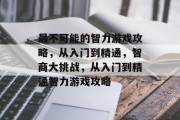 最不可能的智力游戏攻略,从入门到精通,智商大挑战,从入门到精通智力游戏攻略 最不可能的智力游戏攻略,从入门到精通,智商大挑战,从入门到精通智力游戏攻略