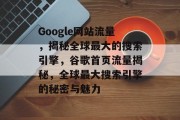 Google网站流量,揭秘全球最大的搜索引擎,谷歌首页流量揭秘,全球最大搜索引擎的秘密与魅力 Google网站流量,揭秘全球最大的搜索引擎,谷歌首页流量揭秘,全球最大搜索引擎的秘密与魅力