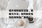 提升视频推荐流量,策略与方法,如何制定有效的视频推广策略? 提升视频推荐流量,策略与方法,如何制定有效的视频推广策略?