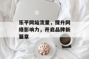乐平网站流量,提升网络影响力,开启品牌新篇章 乐平网站流量,提升网络影响力,开启品牌新篇章