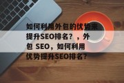 如何利用外包的优势来提升SEO排名?,外包 SEO,如何利用优势提升SEO排名? 如何利用外包的优势来提升SEO排名?,外包 SEO,如何利用优势提升SEO排名?