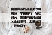 阴阳师最终战通关攻略视频,掌握技巧,轻松闯关,阴阳师最终战通关攻略视频,掌握技巧,轻松闯关 阴阳师最终战通关攻略视频,掌握技巧,轻松闯关,阴阳师最终战通关攻略视频,掌握技巧,轻松闯关