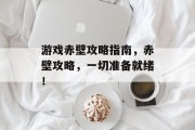 游戏赤壁攻略指南,赤壁攻略,一切准备就绪!