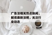 广告法相关热点新闻，解读最新法规，关注行业动态