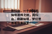昆fü山，一个隐藏的仙境游戏之旅，昆fü山，隐藏仙境，梦幻世界等你来探索！