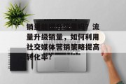 销量能提升流量吗?流量升级销量,如何利用社交媒体营销策略提高转化率? 销量能提升流量吗?流量升级销量,如何利用社交媒体营销策略提高转化率?
