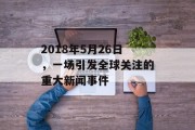 2018年5月26日，一场引发全球关注的重大新闻事件