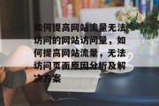 如何提高网站流量无法访问的网站访问量,如何提高网站流量,无法访问页面原因分析及解决方案 如何提高网站流量无法访问的网站访问量,如何提高网站流量,无法访问页面原因分析及解决方案