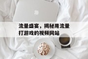 流量盛宴,揭秘用流量打游戏的视频网站 流量盛宴,揭秘用流量打游戏的视频网站