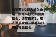造梦西游2双人通关攻略,策略与技巧的完美结合,造梦西游2,双人通关攻略,策略与技巧的完美结合 造梦西游2双人通关攻略,策略与技巧的完美结合,造梦西游2,双人通关攻略,策略与技巧的完美结合