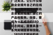 SEO日志网站的发展在近年来受到了大家的广泛关注。它们不仅帮助企业提升自己的在线排名,而且也可以帮助企业更好地推广自己的产品和服务。但是,要成为一名成功的SEO日志网站,需要具备一系列关键因素和技能。,SEO日志网站的运营,关键要素与策略指南 SEO日志网站的发展在近年来受到了大家的广泛关注。它们不仅帮助企业提升自己的在线排名,而且也可以帮助企业更好地推广自己的产品和服务。但是,要成为一名成功的SEO日志网站,需要具备一系列关键因素和技能。,SEO日志网站的运营,关键要素与策略指南