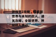 游戏王2攻略,探索新世界与未知的敌人,通关攻略,全新世界、神秘敌人挑战!