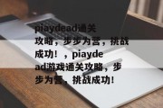 piaydead通关攻略,步步为营,挑战成功!,piaydead游戏通关攻略,步步为营,挑战成功! piaydead通关攻略,步步为营,挑战成功!,piaydead游戏通关攻略,步步为营,挑战成功!