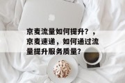 京麦流量如何提升?,京麦速递,如何通过流量提升服务质量? 京麦流量如何提升?,京麦速递,如何通过流量提升服务质量?