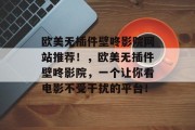 欧美无插件壁咚影院网站推荐!,欧美无插件壁咚影院,一个让你看电影不受干扰的平台! 欧美无插件壁咚影院网站推荐!,欧美无插件壁咚影院,一个让你看电影不受干扰的平台!