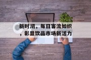 新时沏,每日客流如织,彰显饮品市场新活力 新时沏,每日客流如织,彰显饮品市场新活力