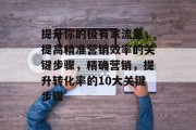 提升你的极有家流量，提高精准营销效率的关键步骤，精确营销，提升转化率的10大关键步骤