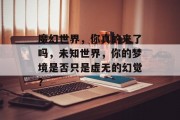 魔幻世界,你真的来了吗,未知世界,你的梦境是否只是虚无的幻觉? 魔幻世界,你真的来了吗,未知世界,你的梦境是否只是虚无的幻觉?