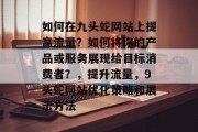 如何在九头蛇网站上提高流量?如何将你的产品或服务展现给目标消费者?,提升流量,9头蛇网站优化策略和展示方法 如何在九头蛇网站上提高流量?如何将你的产品或服务展现给目标消费者?,提升流量,9头蛇网站优化策略和展示方法