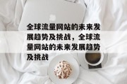 全球流量网站的未来发展趋势及挑战,全球流量网站的未来发展趋势及挑战 全球流量网站的未来发展趋势及挑战,全球流量网站的未来发展趋势及挑战