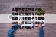 让孩子爱上养成游戏,策略与乐趣并存的游戏指南,培养孩子习惯玩游戏,策略与乐趣并存的教育游戏指南 让孩子爱上养成游戏,策略与乐趣并存的游戏指南,培养孩子习惯玩游戏,策略与乐趣并存的教育游戏指南