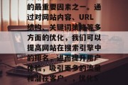 SEO排名是决定一个网站在搜索引擎中排入的最重要因素之一。通过对网站内容、URL结构、关键词策略等多方面的优化,我们可以提高网站在搜索引擎中的排名,进而提升用户体验,吸引更多的流量和潜在客户。,优化SEO,提升网站排名的关键要素 SEO排名是决定一个网站在搜索引擎中排入的最重要因素之一。通过对网站内容、URL结构、关键词策略等多方面的优化,我们可以提高网站在搜索引擎中的排名,进而提升用户体验,吸引更多的流量和潜在客户。,优化SEO,提升网站排名的关键要素