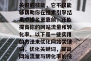 优化网站关键词是一门关键的技能,它不仅能够帮助你在搜索引擎结果中排名更靠前,还能提高你的网站流量和转化率。以下是一些实用的方法来优化网站关键词,优化关键词,提高网站流量与转化率的技巧 优化网站关键词是一门关键的技能,它不仅能够帮助你在搜索引擎结果中排名更靠前,还能提高你的网站流量和转化率。以下是一些实用的方法来优化网站关键词,优化关键词,提高网站流量与转化率的技巧