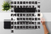 抖音流量提升密码是一种简单有效的方法,可以帮助你有效提高抖音的观看量和活跃度。那么,如何有效地设置抖音流量提升密码呢?抖音流量提升密码设置方法 抖音流量提升密码是一种简单有效的方法,可以帮助你有效提高抖音的观看量和活跃度。那么,如何有效地设置抖音流量提升密码呢?抖音流量提升密码设置方法