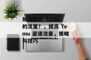 如何提升 Temu 的流量?,提高 Temu 渠道流量,策略与技巧 如何提升 Temu 的流量?,提高 Temu 渠道流量,策略与技巧