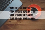 如何提升流量时间并获得长期稳定的增长，如何优化网站SEO以提高流量和长期稳定增长？