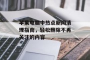 苹果电脑中热点新闻清理指南,轻松删除不再关注的内容 苹果电脑中热点新闻清理指南,轻松删除不再关注的内容
