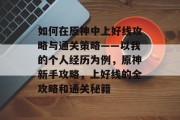 如何在原神中上好线攻略与通关策略——以我的个人经历为例,原神新手攻略,上好线的全攻略和通关秘籍 如何在原神中上好线攻略与通关策略——以我的个人经历为例,原神新手攻略,上好线的全攻略和通关秘籍