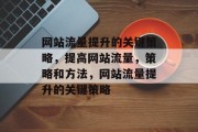 网站流量提升的关键策略,提高网站流量,策略和方法,网站流量提升的关键策略 网站流量提升的关键策略,提高网站流量,策略和方法,网站流量提升的关键策略