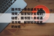 图书馆一条命通关攻略视频,探索知识宝库的秘密,图书馆一条命通关攻略,解锁知识宝库的秘密 图书馆一条命通关攻略视频,探索知识宝库的秘密,图书馆一条命通关攻略,解锁知识宝库的秘密
