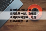 收拾房间攻略游戏,让房间焕然一新,整理收纳房间攻略游戏,让你的房间焕然一新! 收拾房间攻略游戏,让房间焕然一新,整理收纳房间攻略游戏,让你的房间焕然一新!