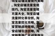 淘宝店提升流量方案,淘宝店铺流量提升策略, 淘宝店铺流量变现技巧, 淘宝流量变现方案大全, 淘宝店铺流量转化率分析, 淘宝流量优化攻略, 淘宝营销战地策略, 淘宝店铺引流攻略, 淘宝销售推广实战案例分享 淘宝店提升流量方案,淘宝店铺流量提升策略, 淘宝店铺流量变现技巧, 淘宝流量变现方案大全, 淘宝店铺流量转化率分析, 淘宝流量优化攻略, 淘宝营销战地策略, 淘宝店铺引流攻略, 淘宝销售推广实战案例分享